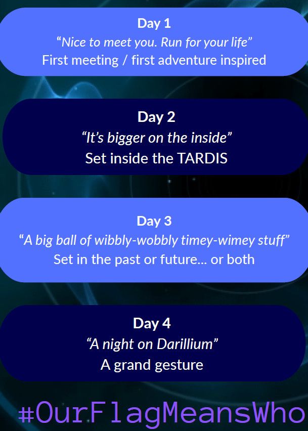 Day 1
“Nice to meet you. Run for your life”
First meeting / first adventure inspired

Day 2
“It’s bigger on the inside”
Set inside the TARDIS

Day 3
“A big ball of wibbly-wobbly timey-wimey stuff”
Set in the past or future... or both
Day 4
“A night on Darillium”
A grand gesture

#ourflagmeanswho
