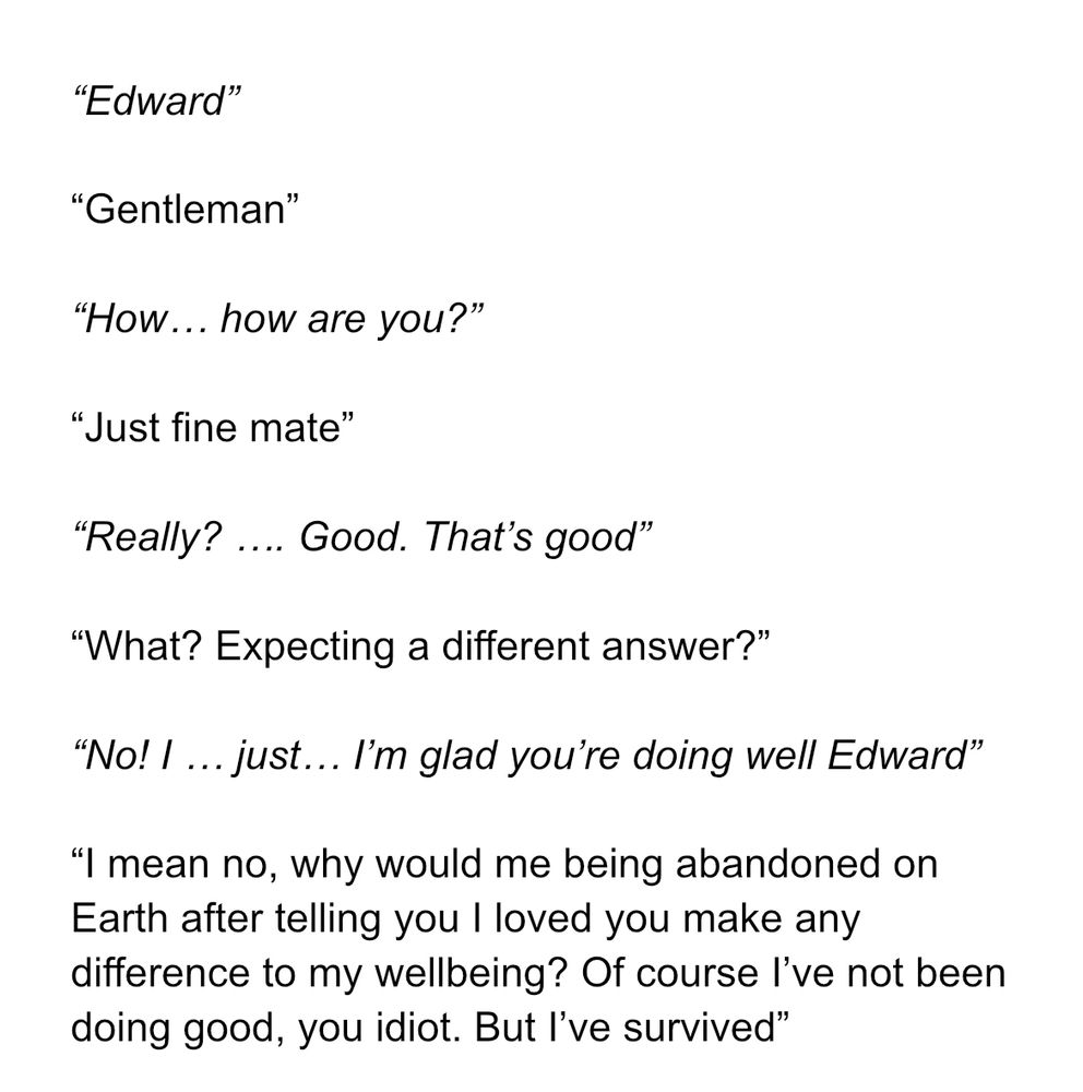 Edward”

“Gentleman”

“How… how are you?”

“Just fine mate”

“Really? …. Good. That’s good”

“What? Expecting a different answer?”

“No! I … just… I’m glad you’re doing well Edward”

“I mean no, why would me being abandoned on Earth after telling you I loved you make any difference to my wellbeing? Of course I’ve not been doing good, you idiot. But I’ve survived”

