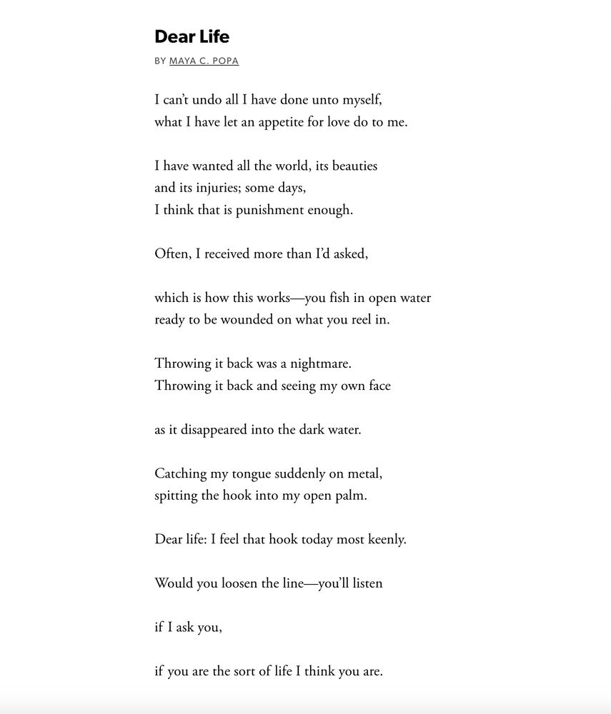 Dear Life
By Maya C. Popa

I can’t undo all I have done unto myself,
what I have let an appetite for love do to me.

I have wanted all the world, its beauties
and its injuries; some days,
I think that is punishment enough.

Often, I received more than I’d asked,

which is how this works—you fish in open water
ready to be wounded on what you reel in.

Throwing it back was a nightmare.
Throwing it back and seeing my own face

as it disappeared into the dark water.

Catching my tongue suddenly on metal,
spitting the hook into my open palm.

Dear life: I feel that hook today most keenly.

Would you loosen the line—you’ll listen

if   I ask you,

if   you are the sort of  life I think you are.
