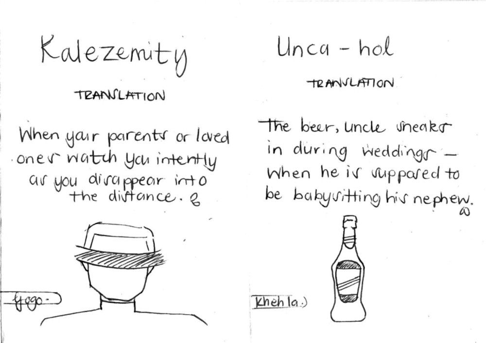 Pages 6 and 7 from the Lindelwa Cele's zine A Family Portrait.

Page 6: There is a drawing of the head and shoulders of a man, seen from behind. He is wearing a hat.
Text:
Kalezemity
TRANSLATION
When your parents or loved ones watch you intently as you disappear into the distance.
Gogo. ["grandmother": attribution of the family member who came up with the term]

Page 7: There is a drawing of a small bottle of alcohol.
Text:
Unca-hol
TRANSLATION
The beer, Uncle sneaks in during weddings - When he is supposed to be babysitting his nephew.
Khehla. [Attribution of the family member who came up with the term]