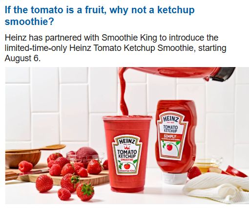 If tomato is a fruit, why not a ketchup smoothie? Heinz has partnered with Smoothie King to introduce the limited-time-only (thankfully!) Heinz Ketchup Smoothie, starting August 6. Image is a red liquid being poured from a blender into a large cup with a Heinz Ketchup label on it.