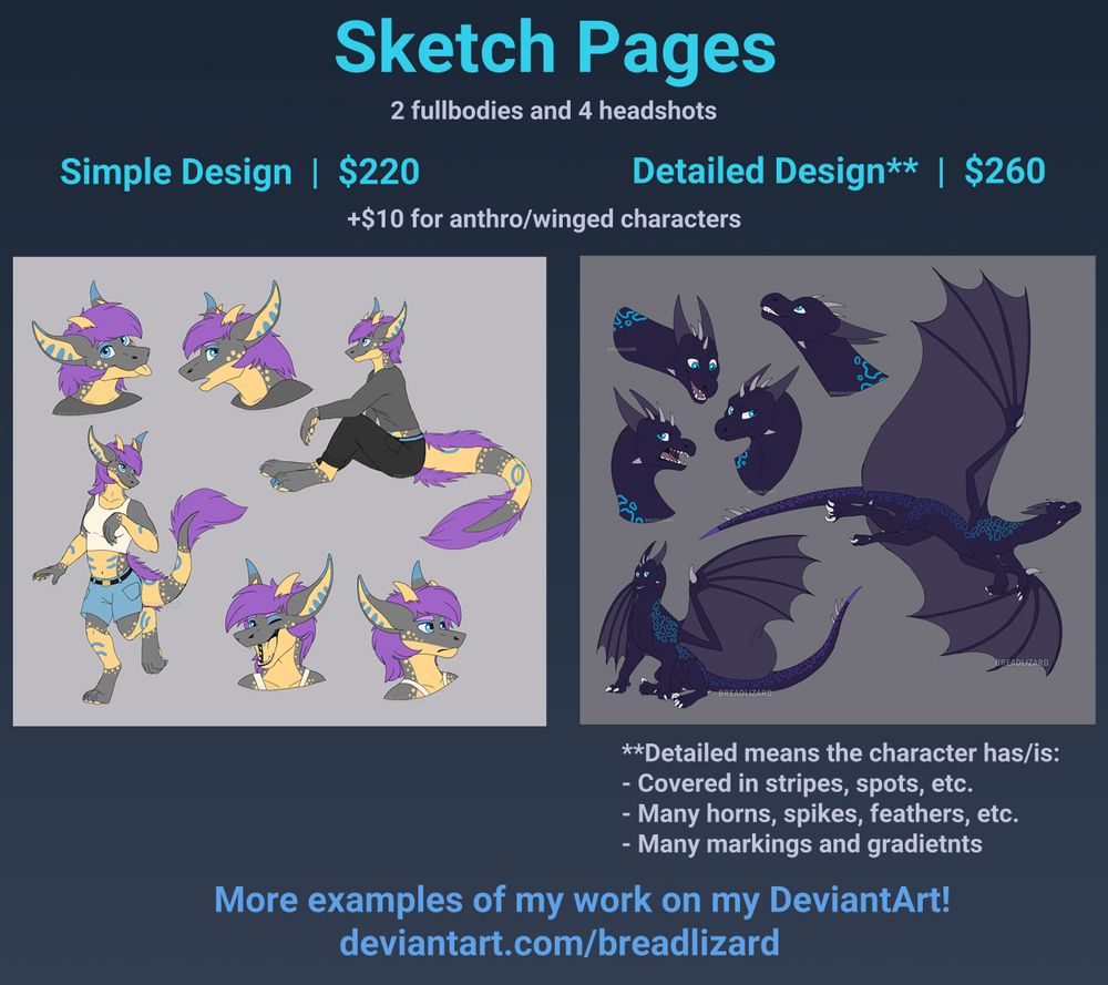 Sketch Pages
2 fullbodies and 4 headshots
-Simple design - $220 +$10 for anthro/winged characters
-Detailed** design - $260 +$10 for anthro/winged characters

**Detailed means the character has/is:
-Covered in stripes, spots, etc.
-Many horns, spikes, feathers, etc.
- many markings and gradients

More examples of my work on my DeviantArt!
deviantart.com/breadlizard