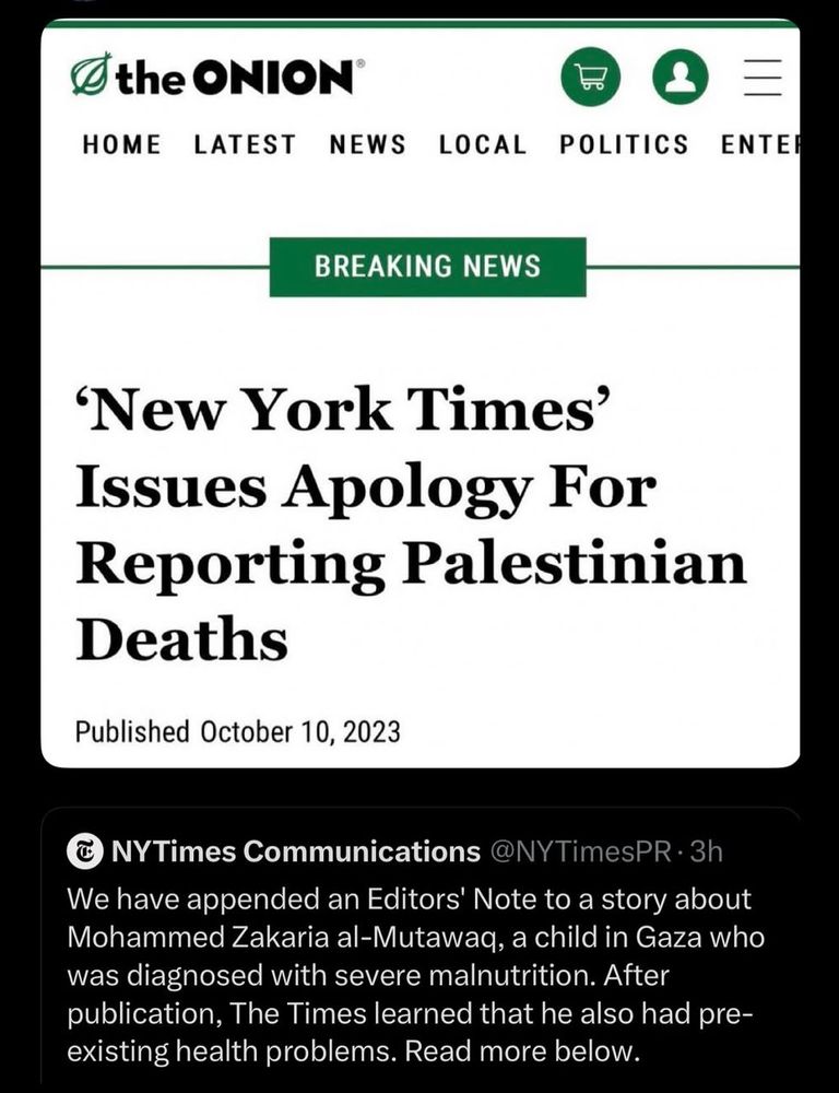 A tweet by New York Times PR saying “We have appended an Editors' Note to a story about Mohammed Zakaria al-Mutawaq, a child in Gaza who was diagnosed with severe malnutrition. After publication, The Times learned that he also had pre-existing health problems. Read more below.”

AB article by the Onion is responding saying “'New York Times' Issues Apology For Reporting Palestinian Deaths. Published October 10, 2023”