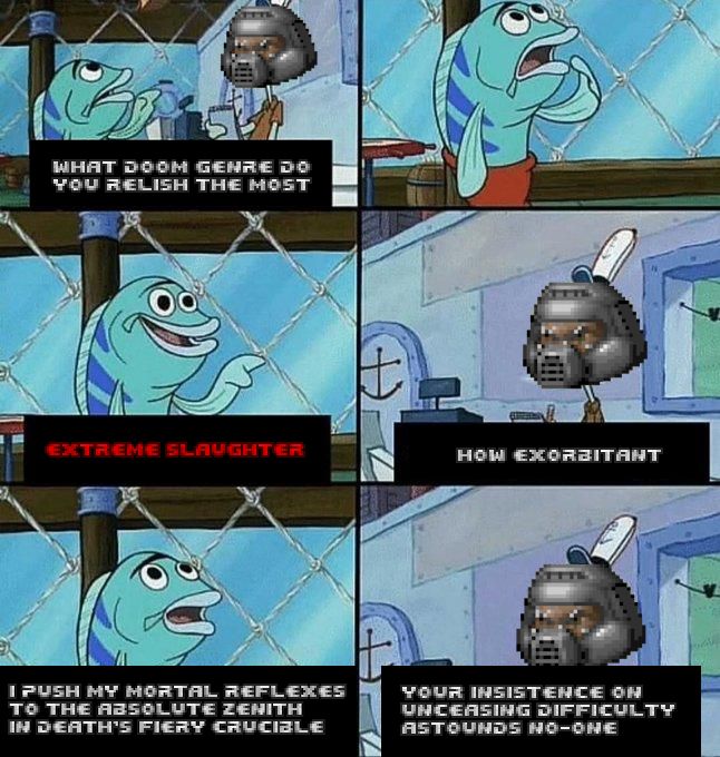 ["what sin do you relish the most" meme format]
Doomguy: What Doom genre do you relish the most
Fish: Extreme slaughter
Doomguy: How exorbitant
Fish: I push my mortal reflexes to the absolute zenith in death's fiery crucible
Doomguy: Your insistence on unceasing difficulty astounds no-one