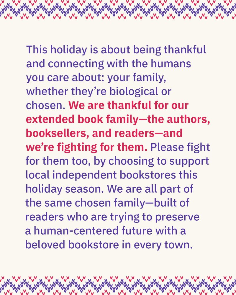 Image reads: This holiday is about being thankful and connecting with the humans you care about: your family, whether they’re biological or chosen. We are thankful for our extended book family—the authors, booksellers, and readers—and we’re fighting for them. Please fight for them, too, by choosing to support local independent bookstores this holiday season. We are all part of the same chosen family—built of readers who are trying to preserve a human-centered future with a beloved bookstore in every town.