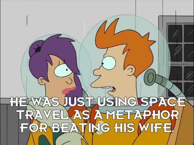 Futurama screenshot. Fry turns to Leela and states, "He was just using space travel as a metaphor for beating his wife."

This clip comes from the second episode of the series, during a historic tour of the Moon landing. The presented history is heavily garbled. Just prior to the exchange in this screenshot, they witnessed an animatronic recreation from the 1950s TV show "The Honeymooners" where Ralph tells his wife. "One of these days, Alice. Bang! Zoom! Straight to the Moon!" The tour suggests this demonstrates mankind's interest in traveling to the Moon. Fry's comment is correcting this, as Ralph is actually threatening his wife.