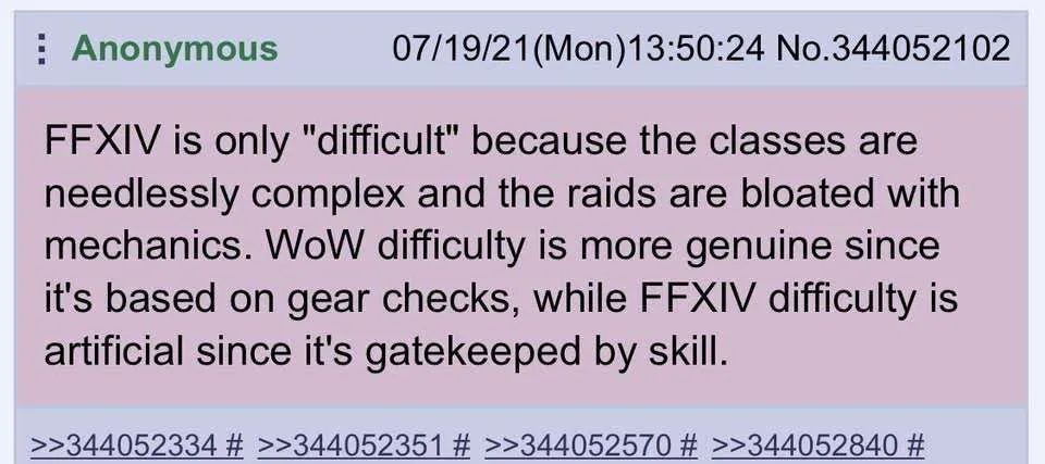 Anonymous post dated July 19th, 2021 at 1:50 P.M.

"FFXIV is only 'difficult' because the classes are needless complex and the raids are bloated with mechanics.  WoW difficulty is more genuine since it's based on gear checks, while FFXIV difficulty is artificial since it's gatekeeped by skill."