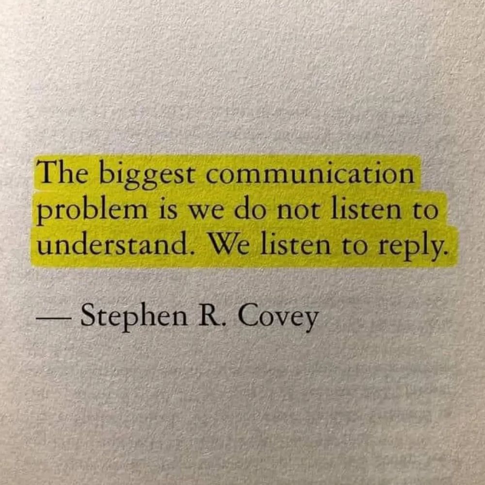 An underlined quote  in a book that reads as follows…

“The biggest communication
problem is we do not listen to
understand. We listen to reply.

– Stephen R. Covey”

And I feel it is important to mention here that I was not the one that highlighted this quote (because I’m not a monster). Again, just to reiterate, I, Adam Sharp, do not, now or ever, go around highlighting passages in books like some kind of savage.