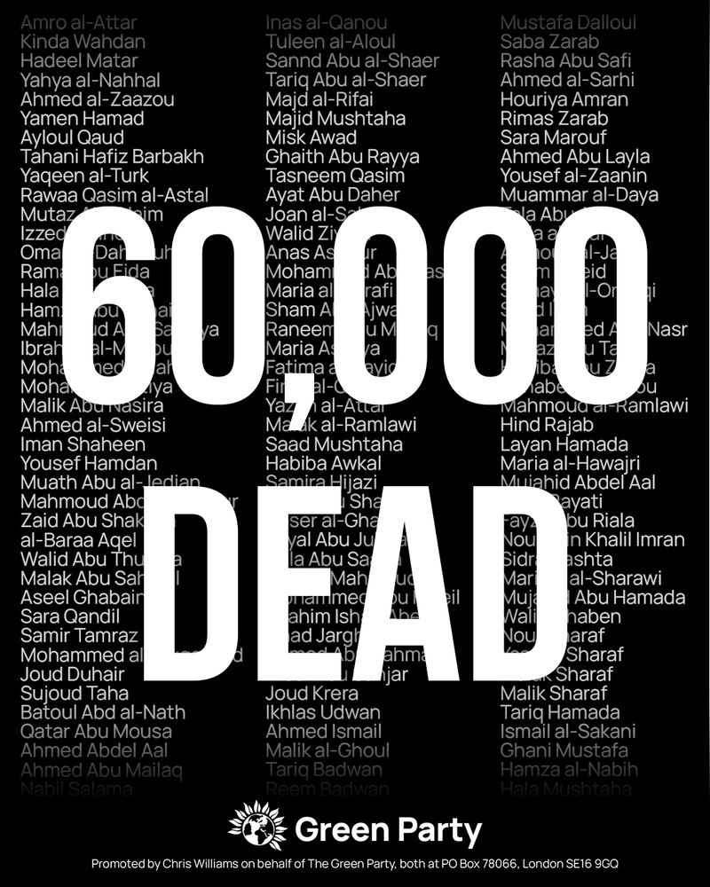 60,000 dead
With list of names of Palestinians who have been killed in the background. Available here: https://www.washingtonpost.com/world/interactive/2025/israel-gaza-war-children-death-toll/

Green Party
Promoted by Chris Williams on behalf of The Green Party, both at PO Box 78066, London SE16 9GQ