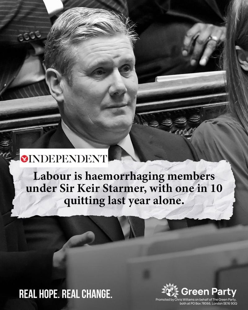 INDEPENDENT Labour is haemorrhaging members under Sir Keir Starmer, with one in 10 quitting last year alone. With black and white image of Keir Starmer REAL HOPE. REAL CHANGE. Green Party Promoted by Chris Williams on behalf of The Green Party. both at PO Box 78066, London SE16 9GQ