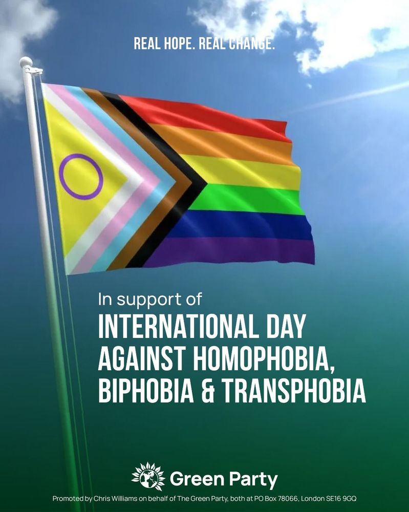 REAL HOPE. REAL CHANGE.

In support of
INTERNATIONAL DAY
AGAINST HOMOPHOBIA,
BIPHOBIA & TRANSPHOBIA

Green Party
Promoted by Chris Williams on behalf of The Green Party, both at PO Box 78066, London SE16 9GQ