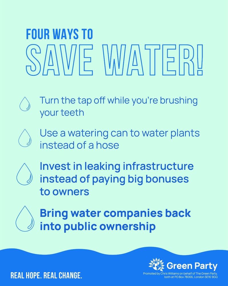 FOUR WAYS TO SAVE WATER!
- Turn the tap off while you're brushing your teeth
- Use a watering can to water plants instead of a hose
- Invest in leaking infrastructure instead of paying big bonuses to owners
- Bring water companies back into public ownership
REAL HOPE. REAL CHANGE.
Green Party
Promoted by Chris Williams on behalf of The Green Party, both at PO Box 78066, London SE16 9GQ
