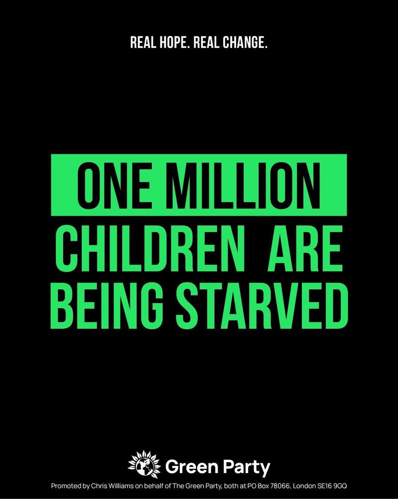 REAL HOPE. REAL CHANGE.
ONE MILLION CHILDREN ARE BEING STARVED
Green Party
Promoted by Chris Williams on behalf of The Green Party, both at PO Box 78066, London SE16 9GQ