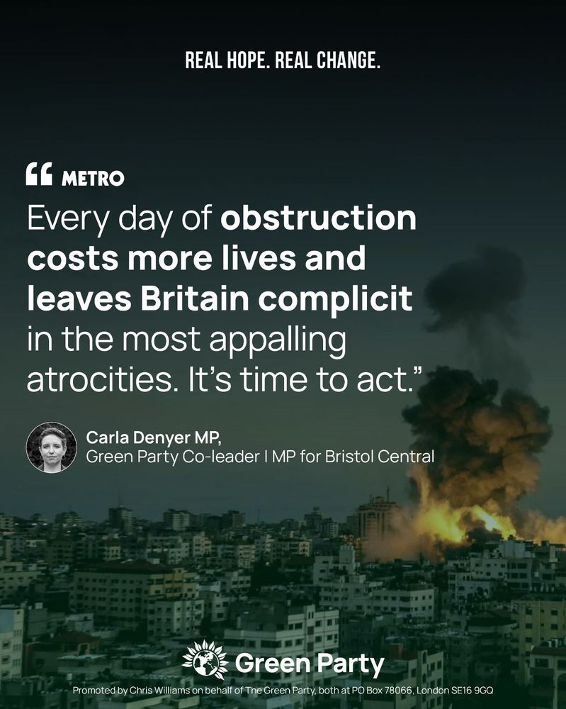REAL HOPE. REAL CHANGE.

METRO
"Every day of obstruction costs more lives and leaves Britain complicit in the most appalling atrocities. It's time to act."

Carla Denyer MP,
Green Party Co-leader
MP for Bristol Central

Green Party
Promoted by Chris Williams on behalf of The Green Party, both at PO Box 78066, London SE16 9GQ