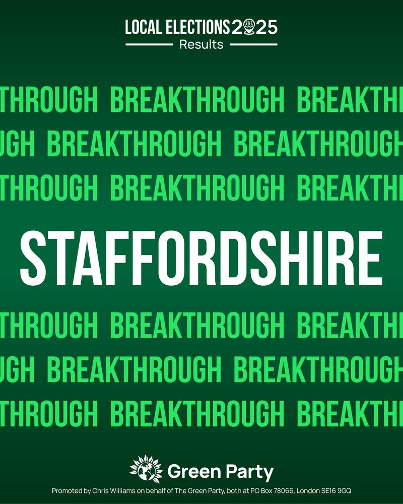 LOCAL ELECTIONS  2025 Results 

 BREAKTHROUGH 

STAFFORDSHIRE

Green Party 
Promoted by Chris Williams on behalf of The Green Party, both at PO Box 78066, London SE16 9GQ 