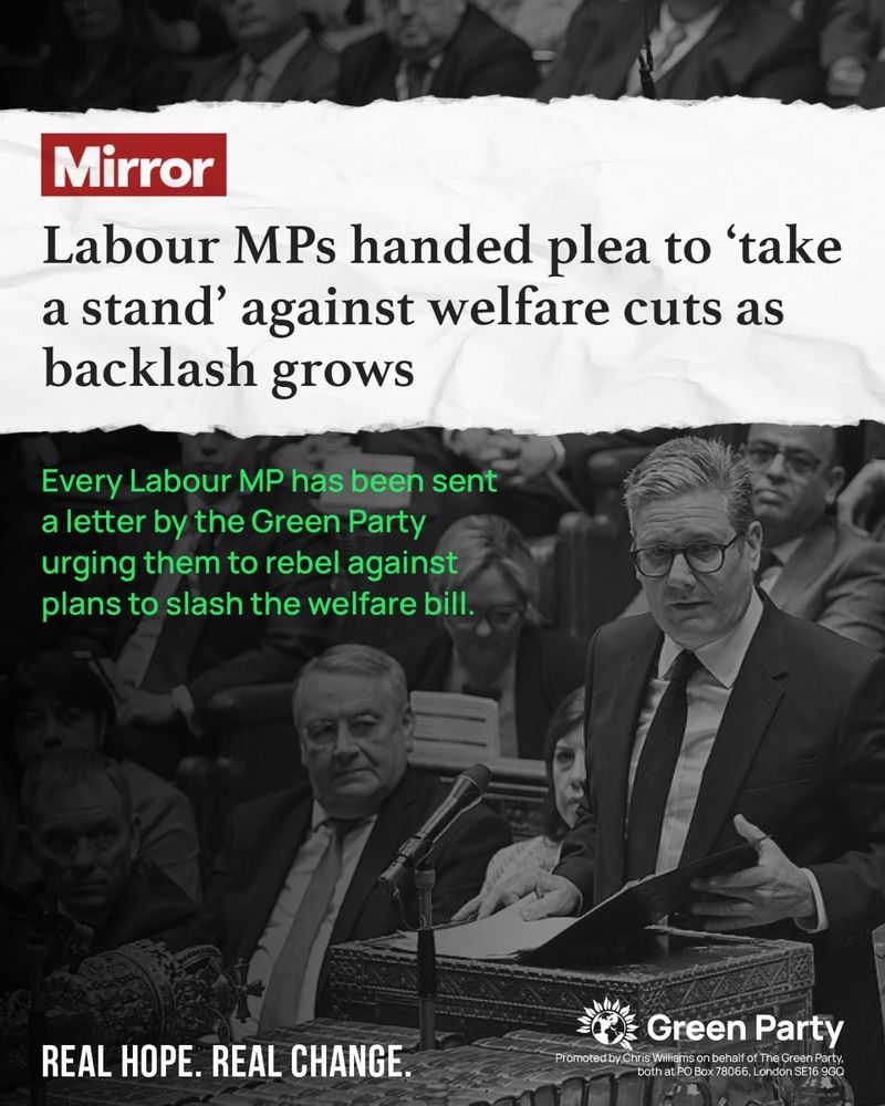 Mirror
Labour MPs handed plea to "take a stand' against welfare cuts as backlash grows
Every Labour MP has been sent a letter by the Green Party urging them to rebel against plans to slash the welfare bill.
REAL HOPE REAL CHANGE
Green Party
Promoted by Chris Williams on behalf of The Green Party, both at PO Box 78066, London SE16 9GQ