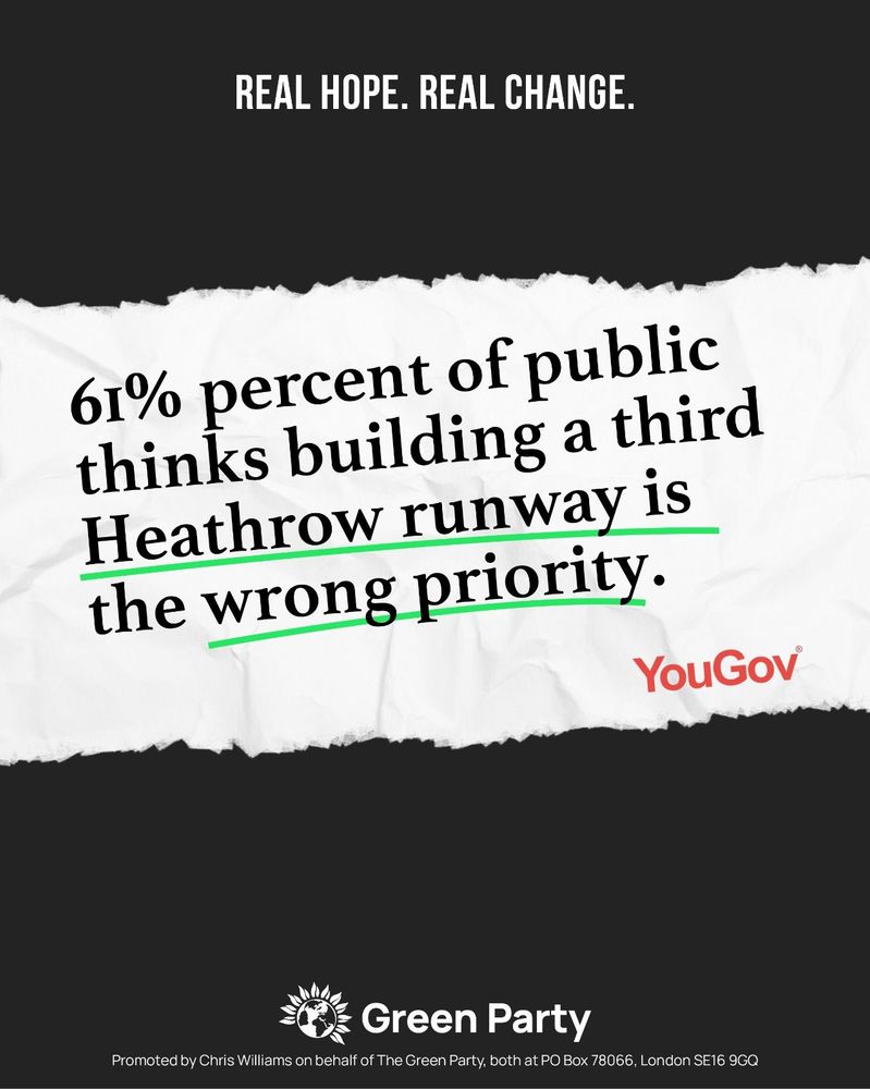 REAL HOPE. REAL CHANGE.
61% percent of public thinks building a third Heathrow runway is the wrong priority.
YouGov
Green Party
Promoted by Chris Williams on behalf of The Green Party, both at PO Box 78066, London SE16 9GQ