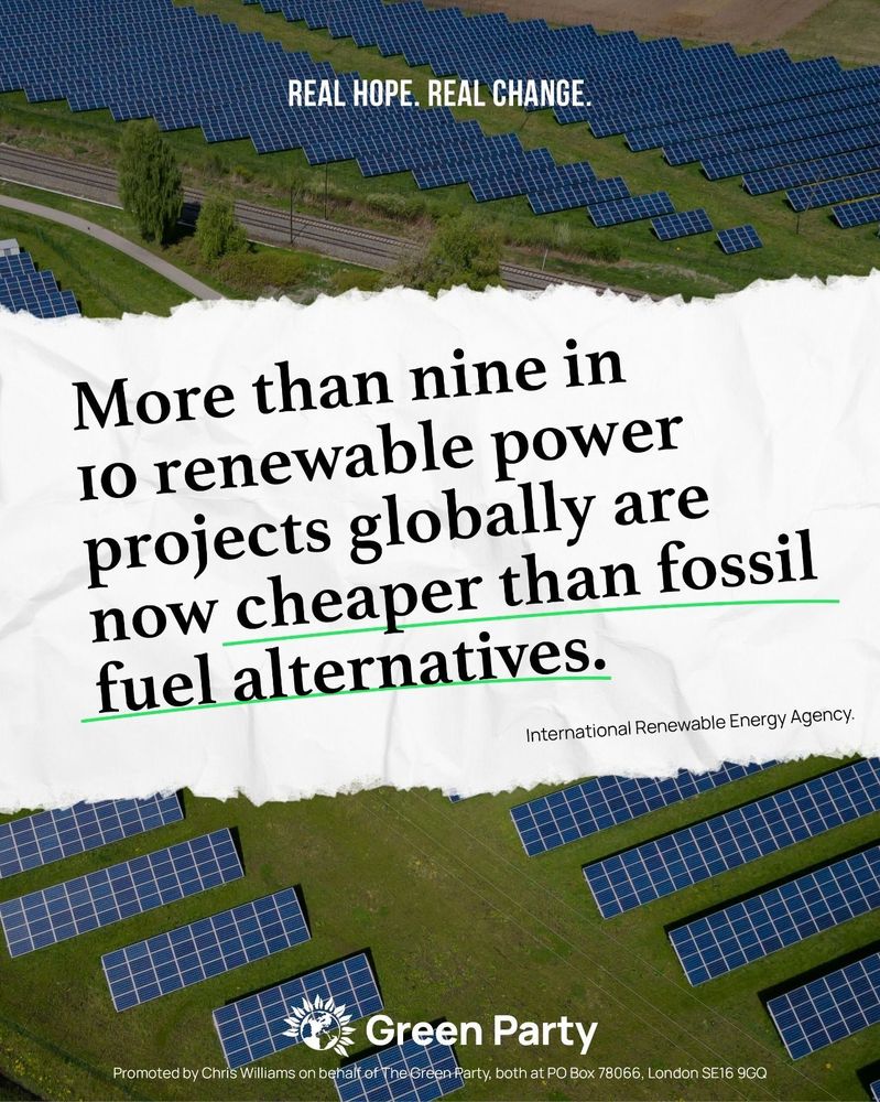 REAL HOPE. REAL CHANGE

More than nine in 10 renewable power projects globally are now cheaper than fossil fuel alternatives.
International Renewable Energy Agency.

Green Party
Promoted by Chris Williams on behalf of The Green Party, both at PO Box 78066, London SE16 9GQ
