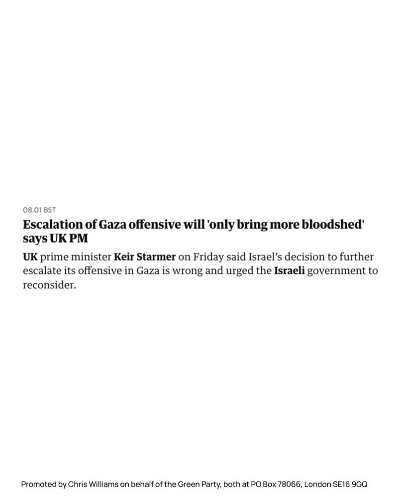 Screenshot of a quote from the Guardian live blog that reads:

08.01 BST
Escalation of Gaza offensive will 'only bring more bloodshed'
says UK PM
UK prime minister Keir Starmer on Friday said Israel's decision to further escalate its offensive in Gaza is wrong and urged the Israeli government to reconsider.

Promoted by Chris Williams on behalf of the Green Party, both at PO Box 78066, London SE16 9GQ
