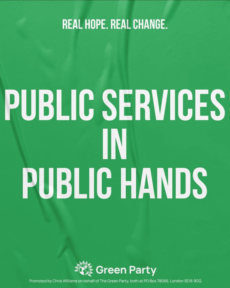 REAL HOPE. REAL CHANGE.
PUBLIC SERVICES IN PUBLIC HANDS
Green Party
Promoted by Chris Williams on behalf of The Green Party, both at PO Box 78066, London SE16 9GQ