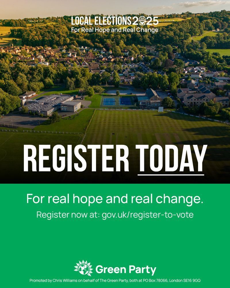 LOCAL ELECTIONS 2025 

For Real Hope and Real Change 

REGISTER TODAY 

For real hope and real change. 

Register now at: gov.uk/register-to-vote 

Green Party 

Promoted by Chris Williams on behalf of The Green Party, both at PO Box 78066, London SE16 9GQ 