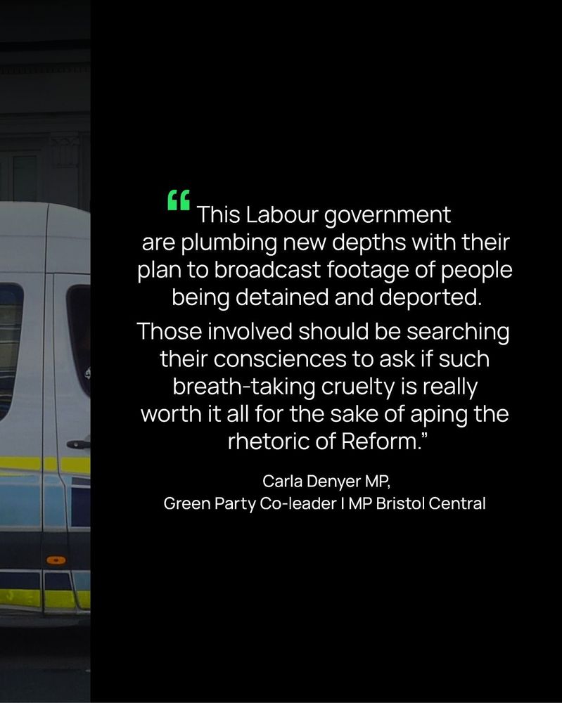 "This Labour government are plumbing new depths by broadcasting footage of people being detained and deported. Those involved should be searching their consciences to ask if such breath-taking cruelty is really worth it all for the sake of aping the rhetoric of Reform."
Carla Denyer MP,
Green Party Co-leader I MP Bristol Central