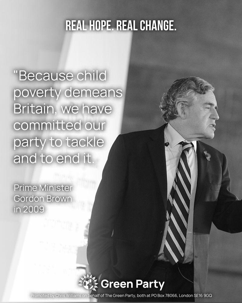 REAL HOPE. REAL CHANGE.

"Because child poverty demeans Britain, we have committed our party to tackle and to end it."
Prime Minister Gordon Brown in 2009
With photo of Gordon Brown

Green Party
Promoted by Chris Williams on behalf of The Green Party, both at PO Box 78066, London SE16 9GQ
