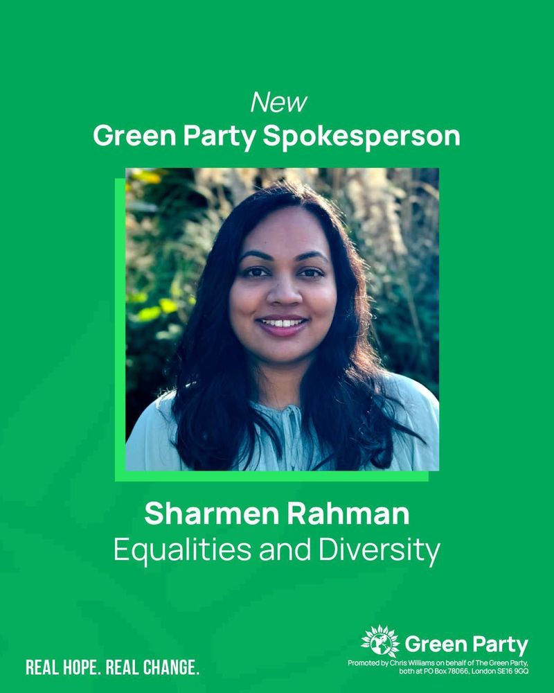 New Green Party Spokesperson
Sharmen Rahman
Equalities and Diversity
REAL HOPE. REAL CHANGE.
Green Party
Promoted by Chris Williams on behalf of The Green Party, both at PO Box 78066, London SE16 9GQ
