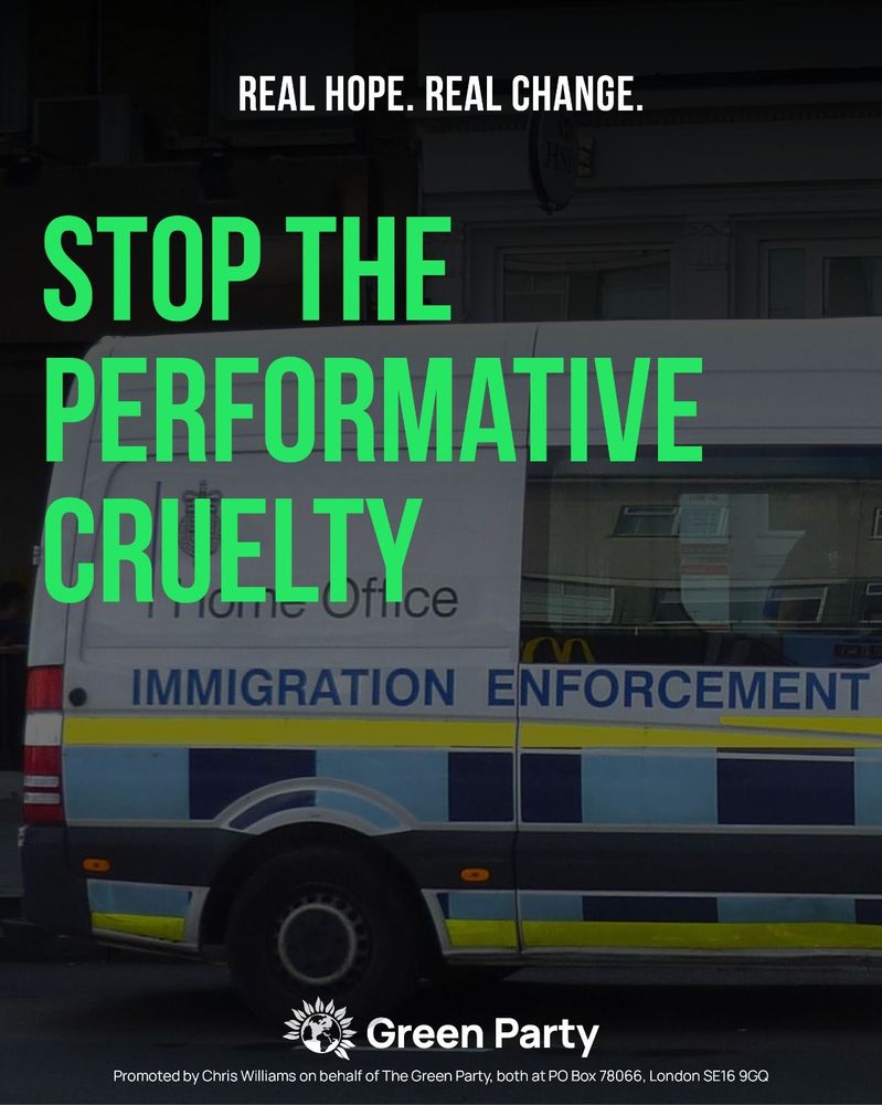REAL HOPE. REAL CHANGE.
STOP THE PERFORMATIVE CRUELTY.
Green Party
Promoted by Chris Williams on behalf of The Green Party, both at PO Box 78066, London SE16 9GQ