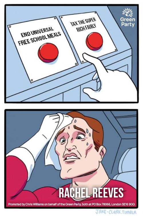 'Two buttons' meme which reads:
End universal free school meals
Tax the super rich fairly
Rachel Reeves
Promoted by Chris Williams on behalf of the Green Party, both at PO Box 78066, London SE16 9GQ