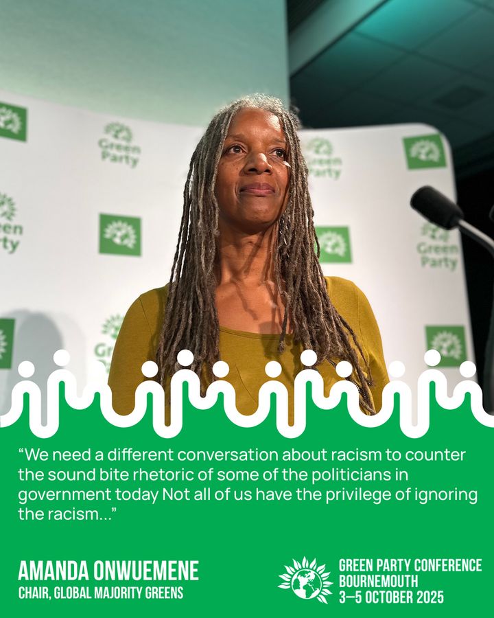 "We need a different conversation about racism to counter the sound bite rhetoric of some of the politicians in government today Not all of us have the privilege of ignoring the racism."
AMANDA ONWUEMENE
CHAIR, GLOBAL MAJORITY GREENS
GREEN PARTY CONFERENCE
BOURNEMOUTH
3-5 OCTOBER 2025