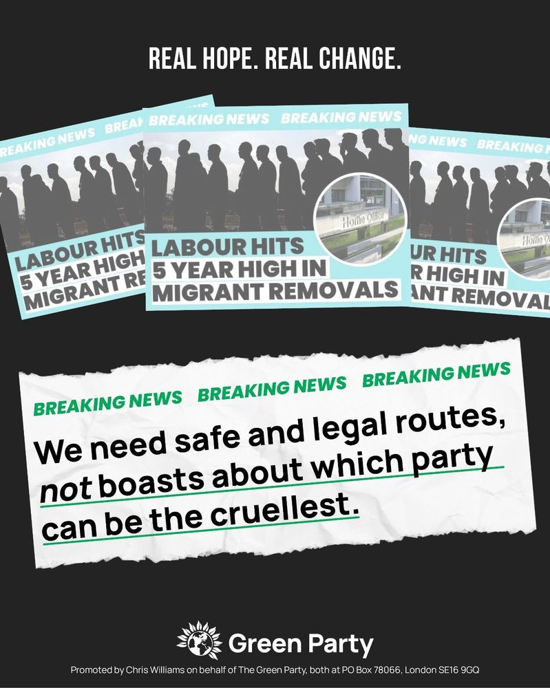 REAL HOPE. REAL CHANGE.

BREAKING NEWS BREAKING NEWS BREAKING NEWS
We need safe and legal routes, not boasts about which party can be the cruellest.

Promoted by Chris Williams on behalf of The Green Party, both at PO Box 78066, London SE16 9GQ


With screenshot of Labour social media advert that reads:
BREAKING NEWS BREAKING NEWS
LABOUR HITS LABOUR HITS 5 YEAR HIGH IN MIGRANT REMOVALS