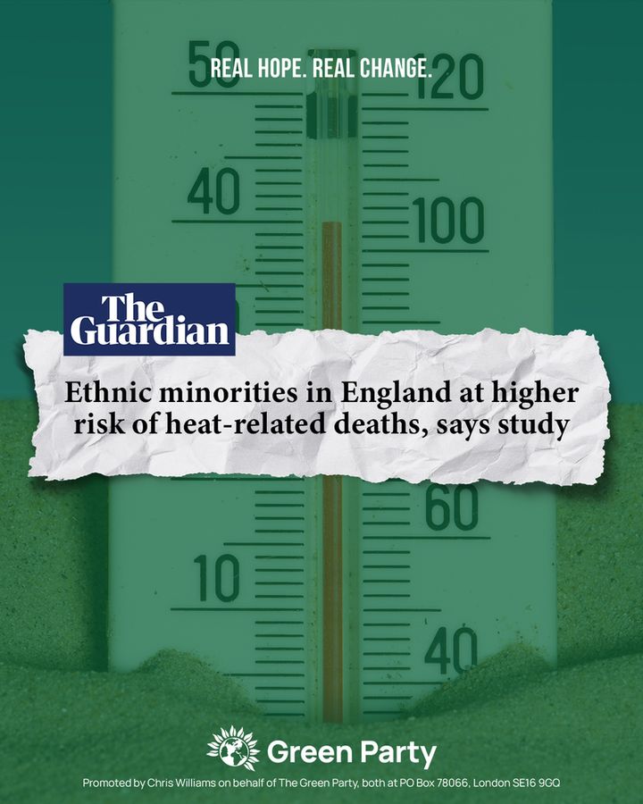 REAL HOPE. REAL CHANGE
The Guardian
Ethnic minorities in England at higher risk of heat-related deaths, says study
Green Party
Promoted by Chris Williams on behalf of The Green Party, both at PO Box 78066, London SE16 9GQ
