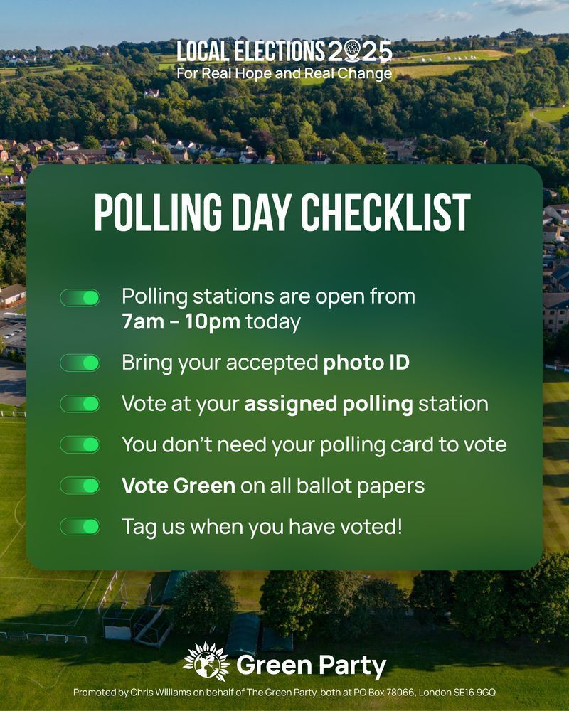 LOCAL ELECTIONS 2025 

For Real Hope and Real Change 

POLLING DAY CHECKLIST 

Polling stations are open from 

7am - 10pm today 

Bring your accepted photo ID 

Vote at your assigned polling station 

You don't need your polling card to vote 

Vote Green on all ballot papers 

Tag us when you have voted! 

Green Party

Promoted by Chris Williams on behalf of The Green Party, both at PO Box 78066, London SE16 9GQ 