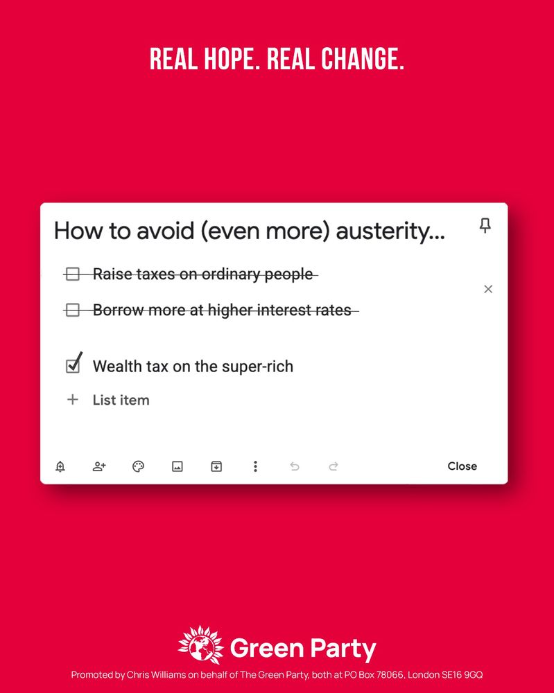 REAL HOPE. REAL CHANGE.

How to avoid (even more) austerity...

- Raise taxes on ordinary people (strikethrough)
- Borrow more at higher interest rates (strikethrough)
Wealth tax on the super-rich (check)

Green Party
Promoted by Chris Williams on behalf of The Green Party, both at PO Box 78066, London SE16 9GQ