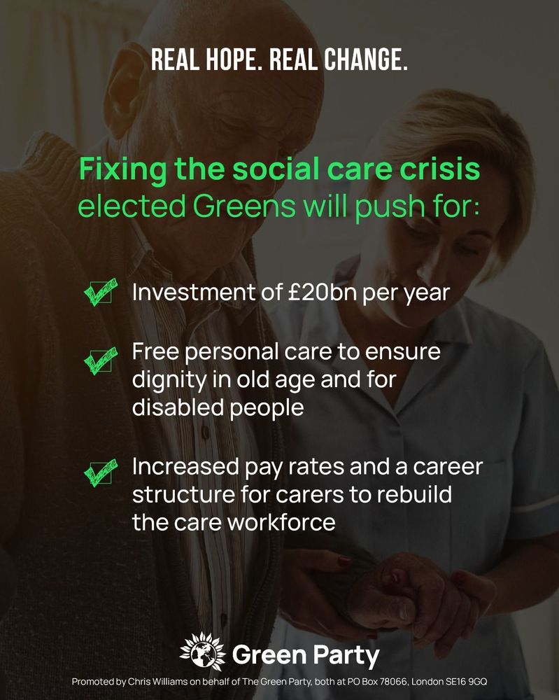 REAL HOPE. REAL CHANGE.
Fixing the social care crisis 
Elected Greens will push for:
- Investment of £20bn per year
- Free personal care to ensure dignity in old age and for disabled people
- Increased pay rates and a career structure for carers to rebuild the care workforce
Green Party
Promoted by Chris Williams on behalf of The Green Party, both at PO Box 78066, London SE16 9GQ