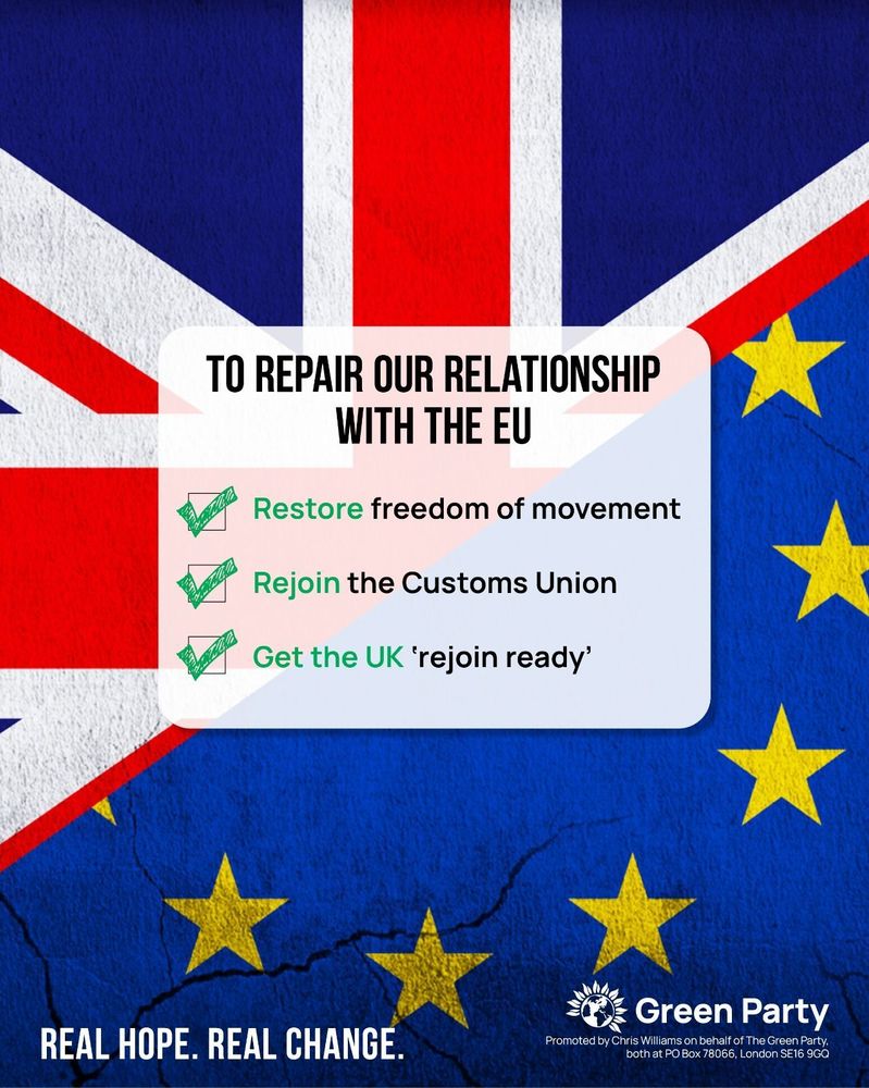 TO REPAIR OUR RELATIONSHIP WITH THE EU
Restore freedom of movement
Rejoin the Customs Union
Get the UK 'rejoin ready
REAL HOPE. REAL CHANGE
Green Party
Promoted by Chris Williams on behalf of The Green Party, both at PO Box 78066, London SE16 9GQ