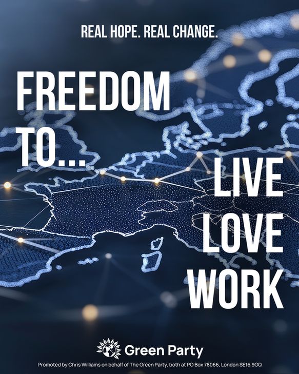 REAL HOPE. REAL CHANGE
FREEDOM TO...
LIVE
LOVE
WORK
Green Party
Promoted by Chris Williams on behalf of The Green Party, both at PO Box 78066, London SE16 9GQ