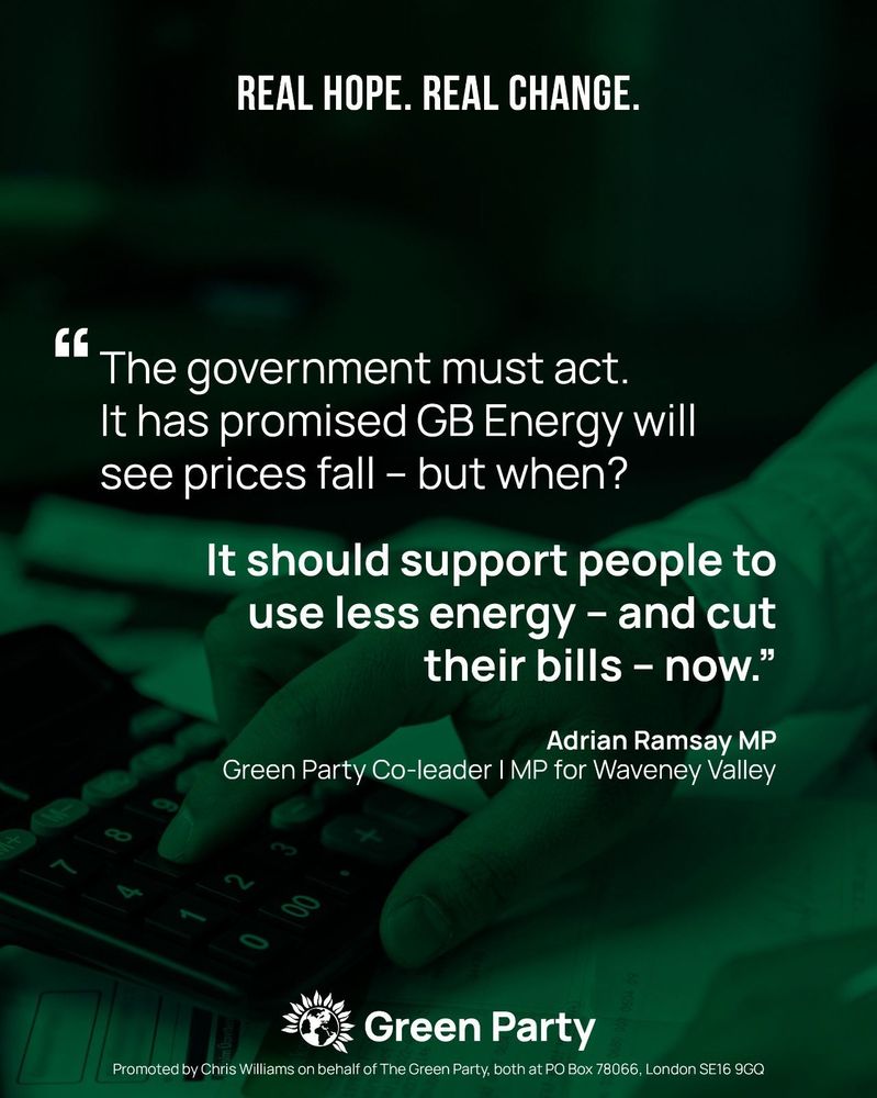 A graphic with a dark green background featuring the Green Party logo at the bottom. The text reads:

Headline: "REAL HOPE. REAL CHANGE."
Main quote:
"The government must act. It has promised GB Energy will see prices fall – but when?
It should support people to use less energy – and cut their bills – now."

The quote is attributed to Adrian Ramsay MP, Green Party Co-leader and MP for Waveney Valley.

At the bottom, there is a disclaimer: "Promoted by Chris Williams on behalf of The Green Party, both at PO Box 78066, London SE16 9GQ."

The background image shows a close-up of a hand pressing buttons on a calculator, symbolizing financial pressure.