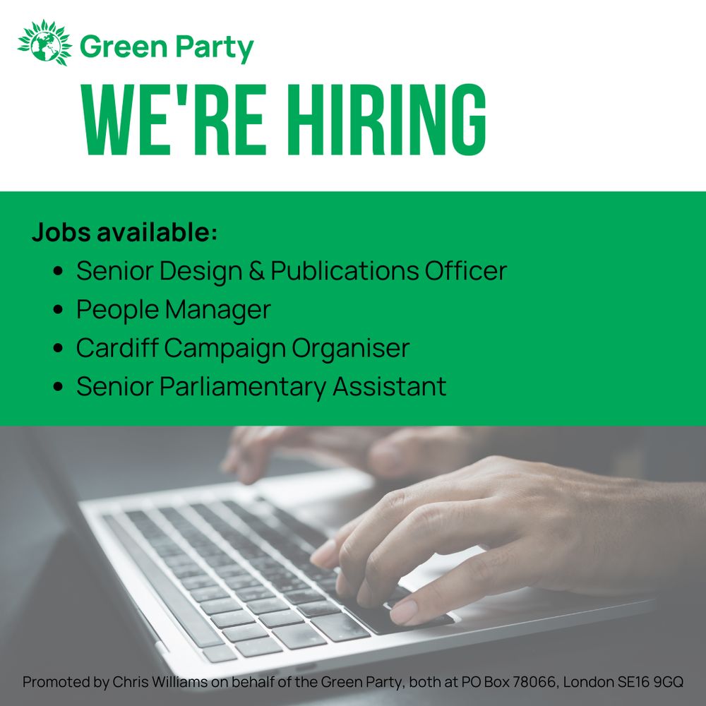 Green Party
WE'RE HIRING
Jobs available:
Senior Design & Publications Officer
People Manager
Cardiff Campaign Organiser
Senior Parliamentary Assistant

Promoted by Chris Williams on behalf of the Green Party, both at PO Box 78066, London SE16 9GQ