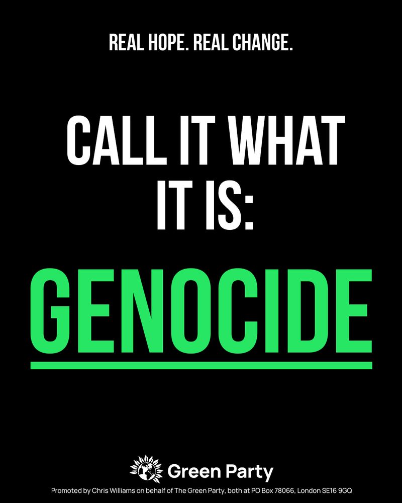 REAL HOPE. REAL CHANGE.
CALL IT WHAT IT IS: GENOCIDE
Green Party
Promoted by Chris Williams on behalf of The Green Party, both at PO Box 78066, London SE16 9GQ