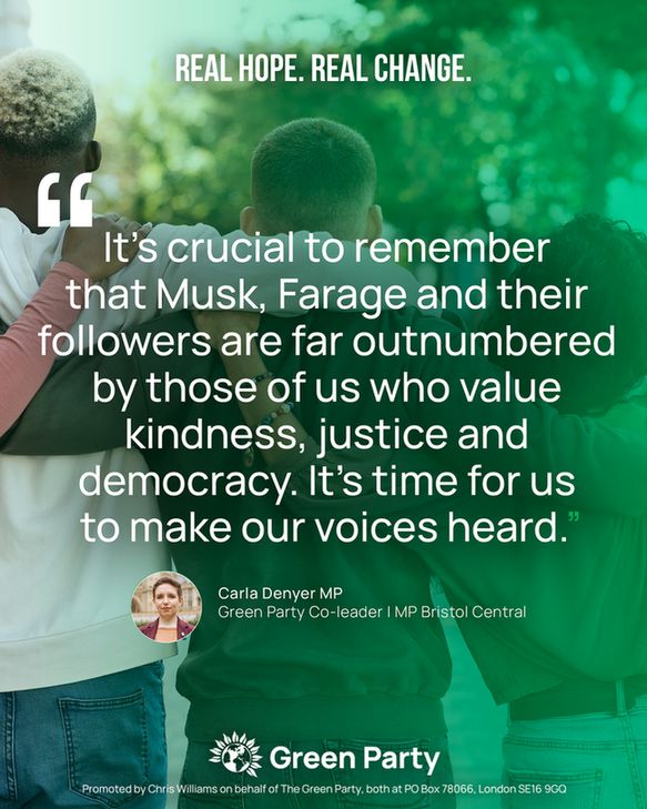 REAL HOPE. REAL CHANGE.
"It's crucial to remember
that Musk, Farage and their
followers are far outnumbered
by those of us who value
kindness, justice and
democracy. It's time for us
to make our voices heard."
Carla Denyer MP
Green Party Co-leader I MP Bristol Central
Green Party
Promoted by Chris Williams on behalf of The Green Party, both at PO Box 78066, London SE16 9GQ