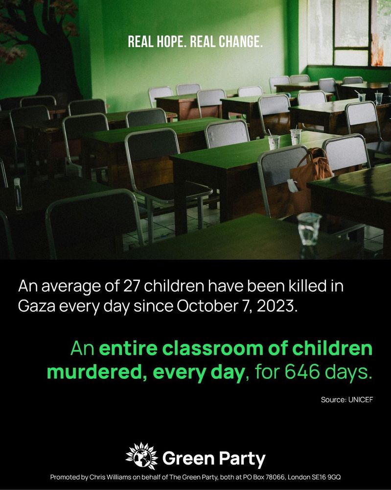 REAL HOPE. REAL CHANGE.
An average of 27 children have been killed in Gaza every day since October 7, 2023.
An entire classroom of children murdered, every day, for 646 days.
Source: UNICEF
Green Party
Promoted by Chris Williams on behalf of The Green Party, both at PO Box 78066, London SE16 9GQ