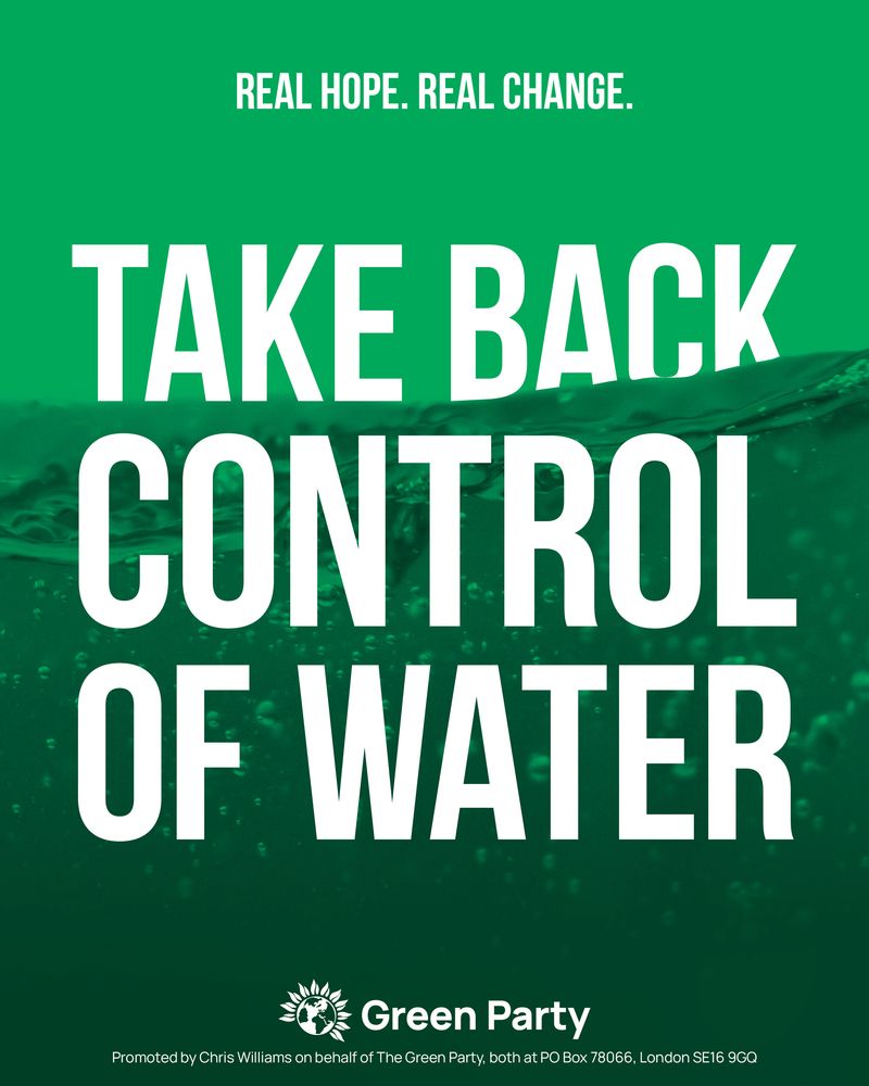 REAL HOPE. REAL CHANGE.
TAKE BACK CONTROL OF WATER
Green Party
Promoted by Chris Williams on behalf of The Green Party, both at PO Box 78066, London SE16 9GQ