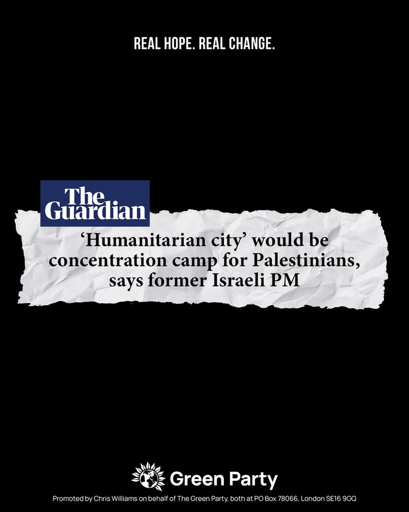 REAL HOPE. REAL CHANGE.

The Guardian 
'Humanitarian city' would be concentration camp for Palestinians, says former Israeli PM

Green Party
Promoted by Chris Williams on behalf of The Green Party, both at PO Box 78066, London SE16 9GQ