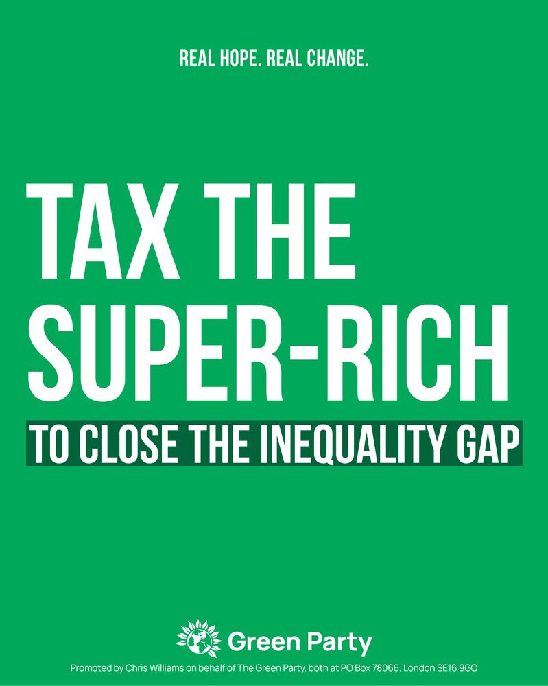 REAL HOPE. REAL CHANGE.
TAX THE SUPER-RICH
TO CLOSE THE INEQUALITY GAP
Green Party
Promoted by Chris Williams on behalf of The Green Party, both at PO Box 78066, London SE16 9GQ