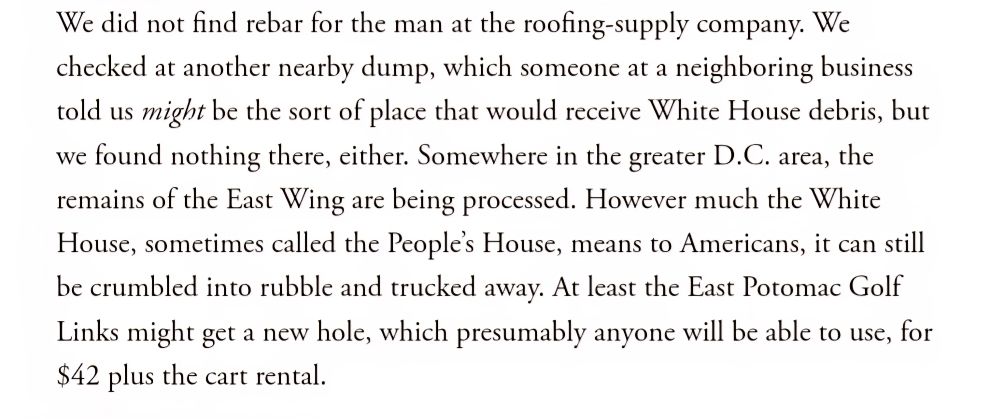 Screenshot of excerpt from The Atlantic 10/25/25: We did not find rebar for the man at the roofing-supply company. We checked at another nearby dump, which someone at a neighboring business told us might be the sort of place that would receive White House debris, but we found nothing there, either. Somewhere in the greater D.C. area, the remains of the East Wing are being processed. However much the White House, sometimes called the People’s House, means to Americans, it can still be crumbled into rubble and trucked away. At least the East Potomac Golf Links might get a new hole, which presumably anyone will be able to use, for $42 plus the cart rental.