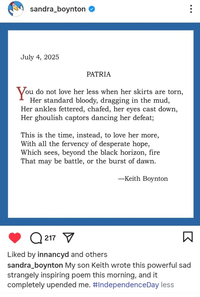 July 4, 2025
PATRIA
You do not love her less when her skirts are torn,
Her standard bloody, dragging in the mud, 
Her ankles fettered, chafed, her eyes cast down,
Her ghoulish captors dancing her defeat;

This is the time, instead to love her more,
With all the fervency of desperate hope,
Which sees, beyond the black horizon, fire
That may be battle, or the burst of dawn.

—Keith Boynton