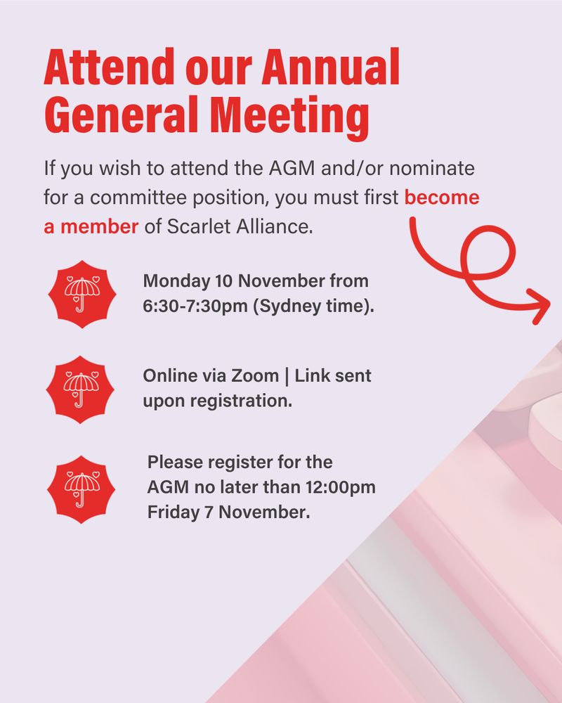 Attend our Annual General Meeting
If you wish to attend the AGM and/or nominate for a committee position, you must first become a member of Scarlet Alliance.
Monday 10 November from 6.30-7.30pm (Sydney time).
Online via Zoom. Link sent upon registration.
Please register for the AGM no later than 12pm Friday 7 November.