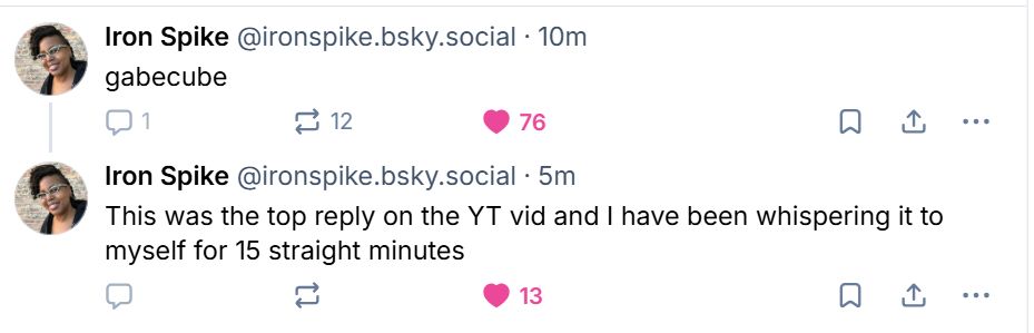 Iron Spike: gabecube

Iron Spike: This was the top reply on the YT vid and I have been whispering it to myself for 15 straight minutes. 